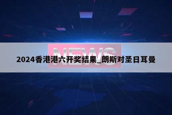 2024香港港六开奖结果_朗斯对圣日耳曼