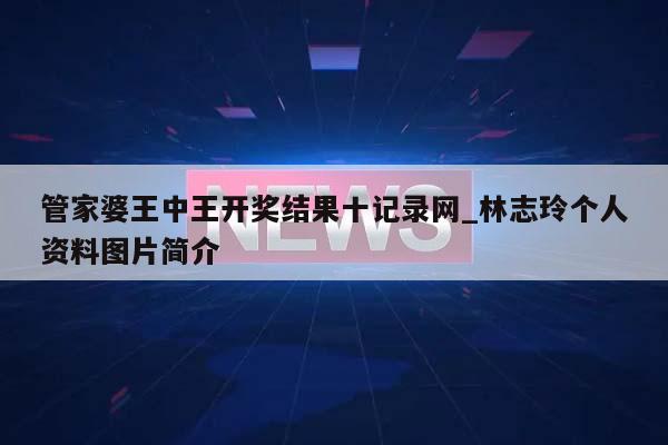 管家婆王中王开奖结果十记录网_林志玲个人资料图片简介