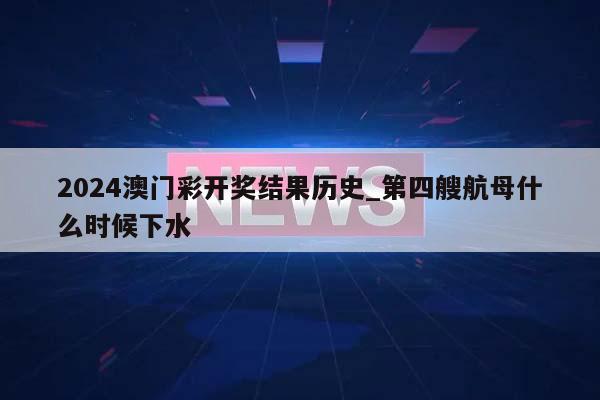 2024澳门彩开奖结果历史_第四艘航母什么时候下水