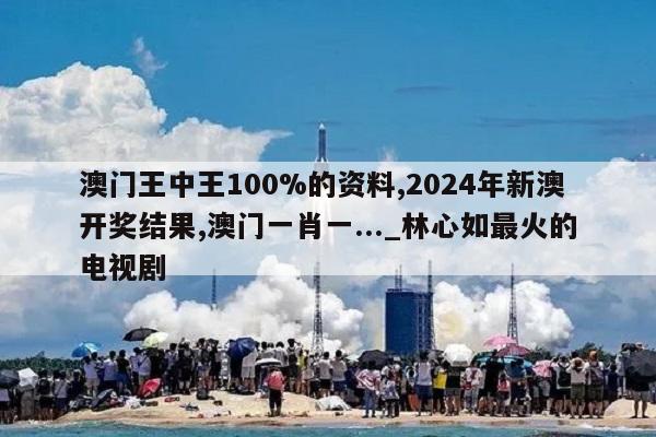 澳门王中王100%的资料,2024年新澳开奖结果,澳门一肖一..._林心如最火的电视剧