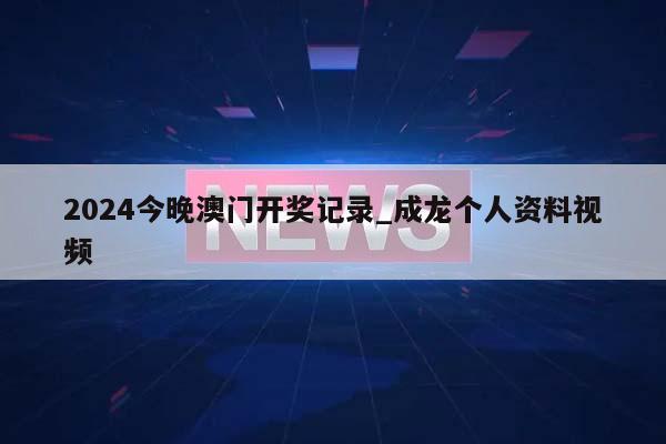 2024今晚澳门开奖记录_成龙个人资料视频