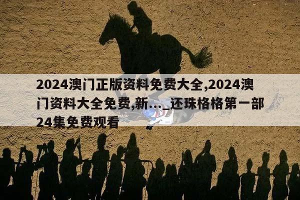 2024澳门正版资料免费大全,2024澳门资料大全免费,新..._还珠格格第一部24集免费观看