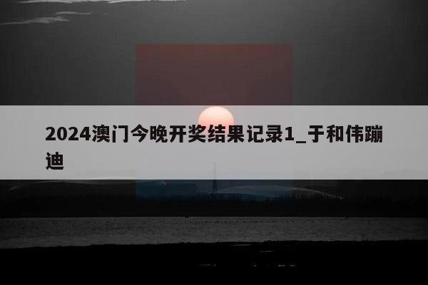 2024澳门今晚开奖结果记录1_于和伟蹦迪