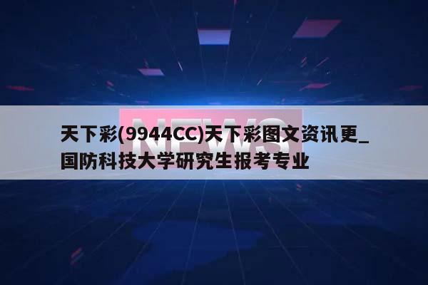 天下彩(9944CC)天下彩图文资讯更_国防科技大学研究生报考专业