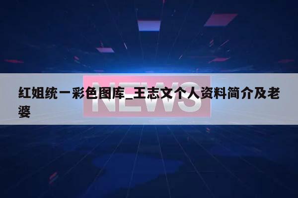 红姐统一彩色图库_王志文个人资料简介及老婆