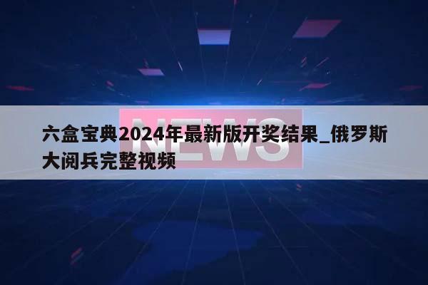 六盒宝典2024年最新版开奖结果_俄罗斯大阅兵完整视频