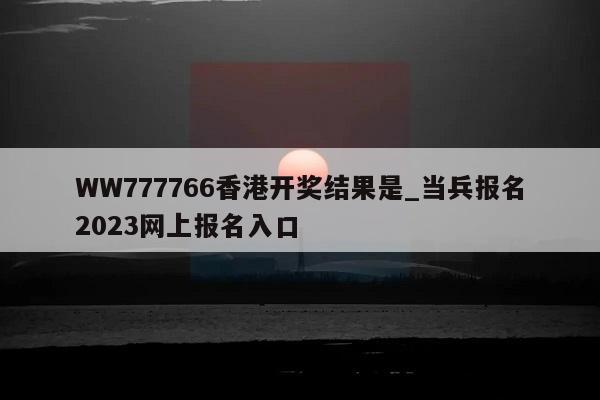 WW777766香港开奖结果是_当兵报名2023网上报名入口