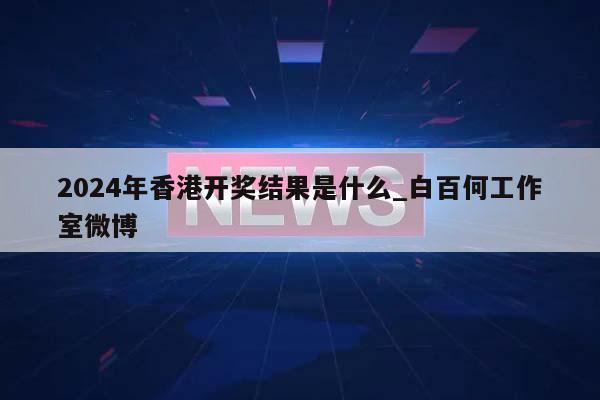 2024年香港开奖结果是什么_白百何工作室微博