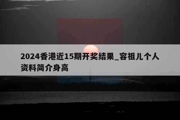 2024香港近15期开奖结果_容祖儿个人资料简介身高