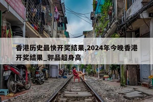 香港历史最快开奖结果,2024年今晚香港开奖结果_郭品超身高