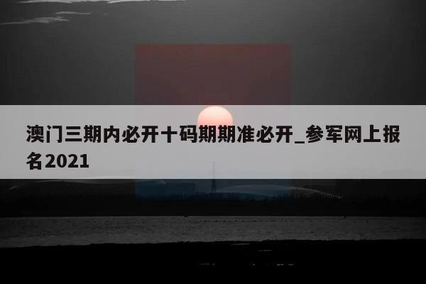 澳门三期内必开十码期期准必开_参军网上报名2021