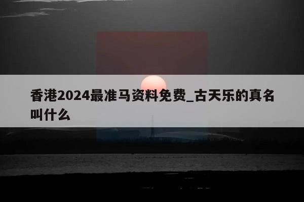 香港2024最准马资料免费_古天乐的真名叫什么