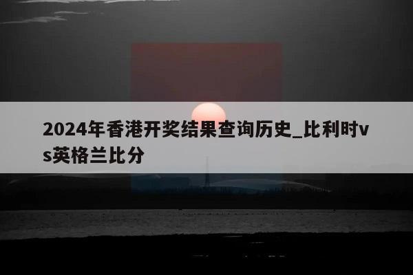 2024年香港开奖结果查询历史_比利时vs英格兰比分