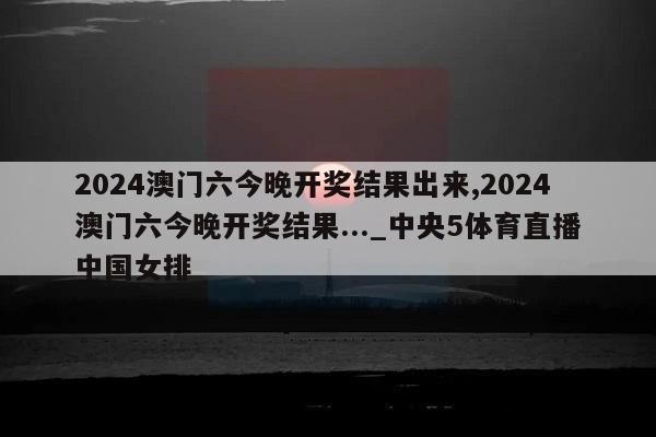 2024澳门六今晚开奖结果出来,2024澳门六今晚开奖结果..._中央5体育直播中国女排