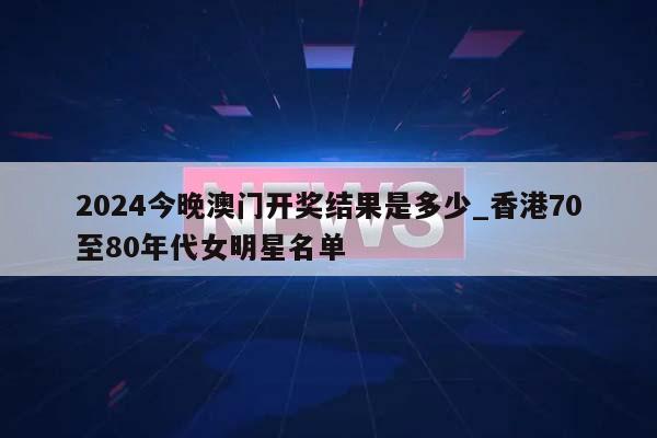 2024今晚澳门开奖结果是多少_香港70至80年代女明星名单