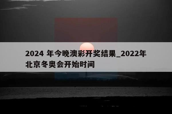 2024 年今晚澳彩开奖结果_2022年北京冬奥会开始时间