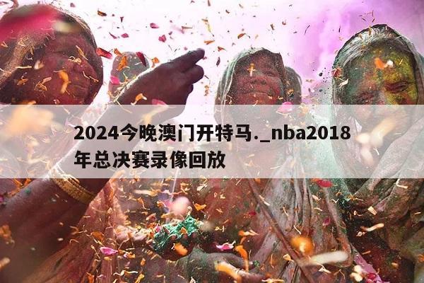 2024今晚澳门开特马._nba2018年总决赛录像回放