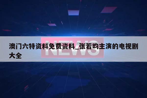 澳门六特资料免费资料_张若昀主演的电视剧大全