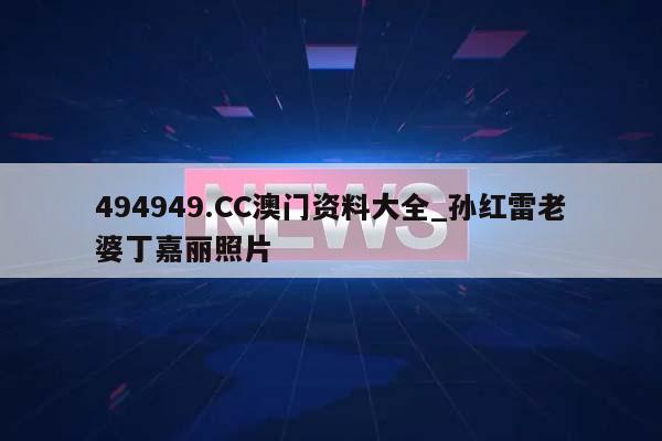 494949.CC澳门资料大全_孙红雷老婆丁嘉丽照片