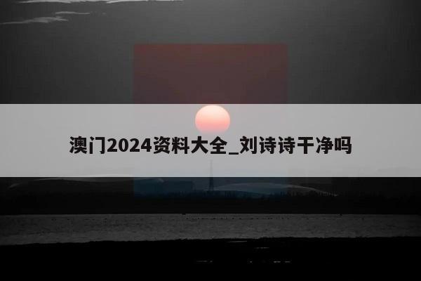 澳门2024资料大全_刘诗诗干净吗