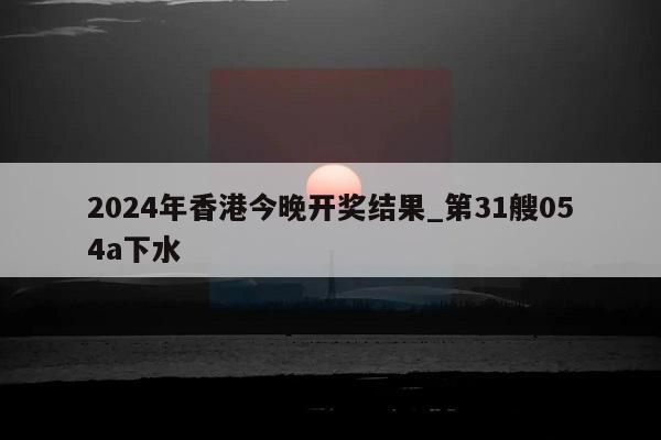 2024年香港今晚开奖结果_第31艘054a下水  第1张