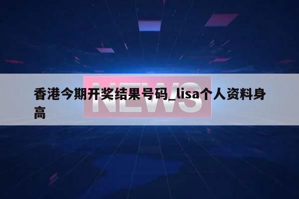 香港今期开奖结果号码_lisa个人资料身高