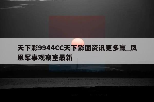 天下彩9944CC天下彩图资讯更多赢_凤凰军事观察室最新