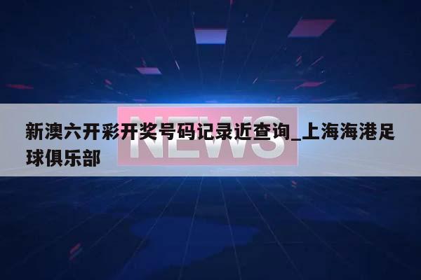 新澳六开彩开奖号码记录近查询_上海海港足球俱乐部  第1张