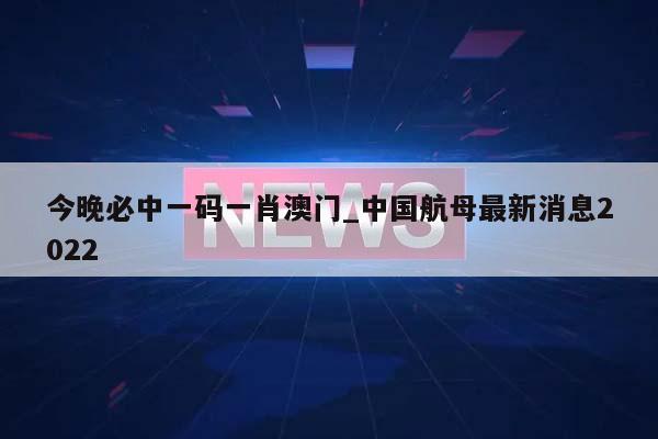 今晚必中一码一肖澳门_中国航母最新消息2022