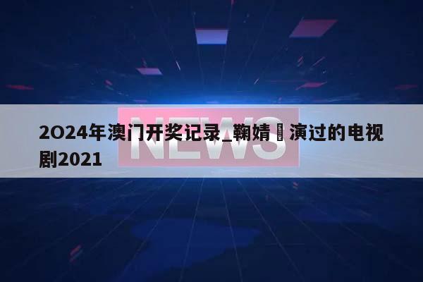 2O24年澳门开奖记录_鞠婧祎演过的电视剧2021