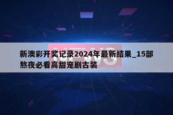 新澳彩开奖记录2024年最新结果_15部熬夜必看高甜宠剧古装