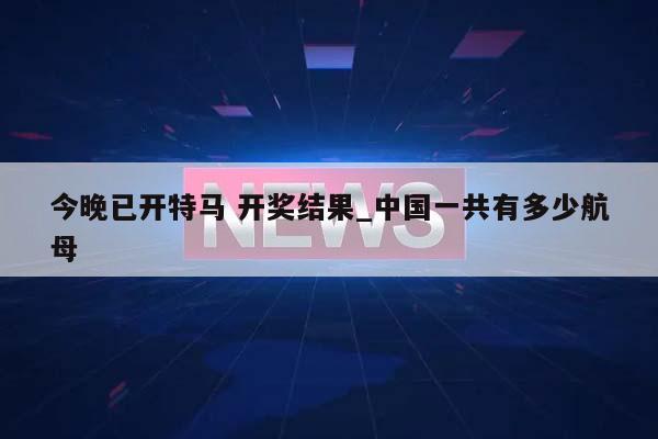 今晚已开特马 开奖结果_中国一共有多少航母