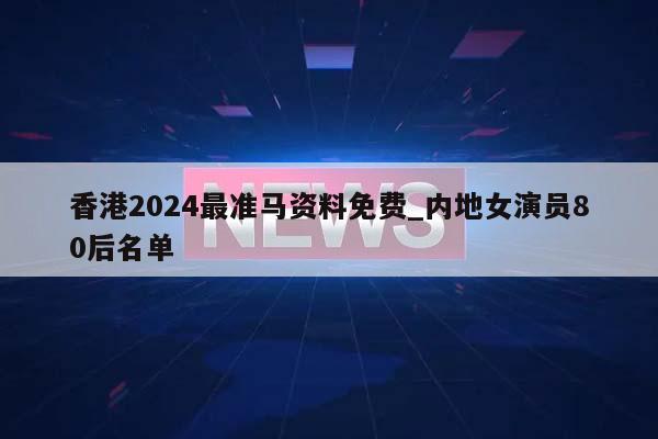 香港2024最准马资料免费_内地女演员80后名单