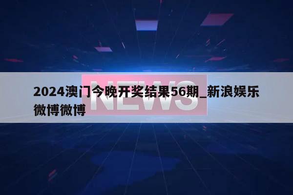 2024澳门今晚开奖结果56期_新浪娱乐微博微博