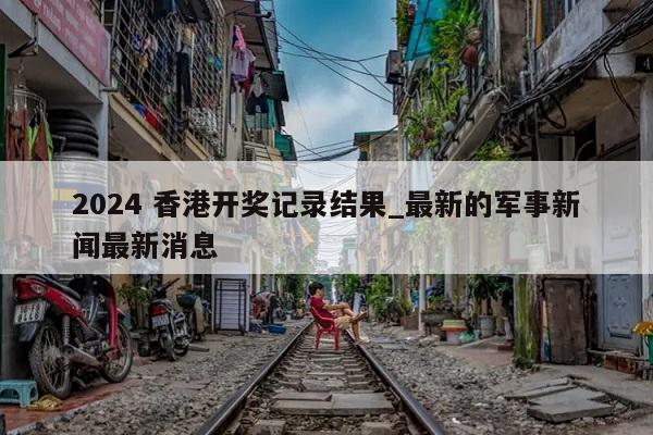 2024 香港开奖记录结果_最新的军事新闻最新消息