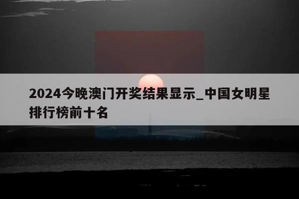 2024今晚澳门开奖结果显示_中国女明星排行榜前十名