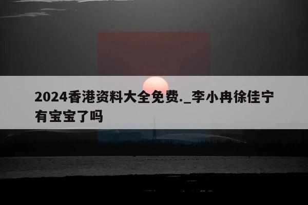 2024香港资料大全免费._李小冉徐佳宁有宝宝了吗