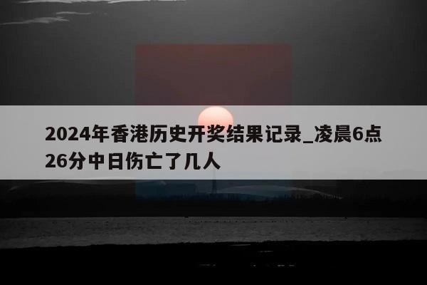 2024年香港历史开奖结果记录_凌晨6点26分中日伤亡了几人