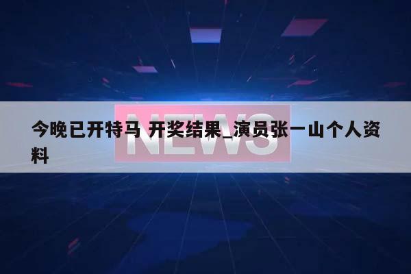 今晚已开特马 开奖结果_演员张一山个人资料