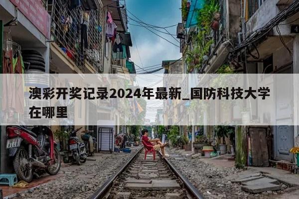 澳彩开奖记录2024年最新_国防科技大学在哪里