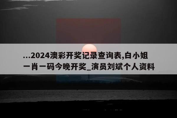 ...2024澳彩开奖记录查询表,白小姐一肖一码今晚开奖_演员刘斌个人资料