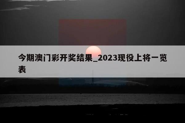 今期澳门彩开奖结果_2023现役上将一览表