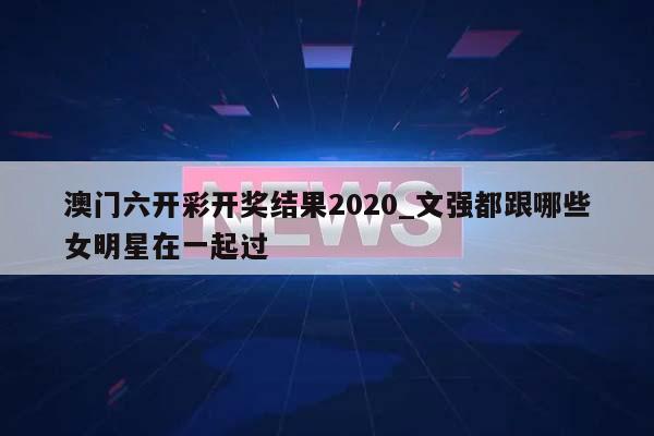 澳门六开彩开奖结果2020_文强都跟哪些女明星在一起过