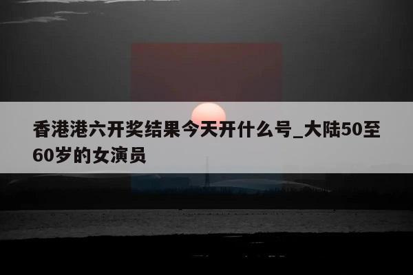 香港港六开奖结果今天开什么号_大陆50至60岁的女演员