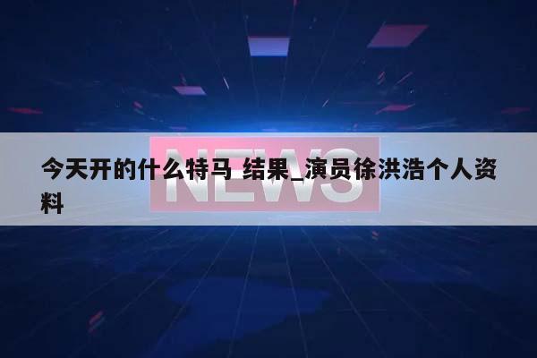 今天开的什么特马 结果_演员徐洪浩个人资料