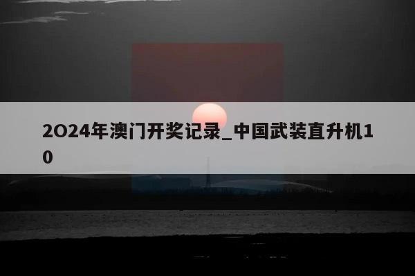 2O24年澳门开奖记录_中国武装直升机10