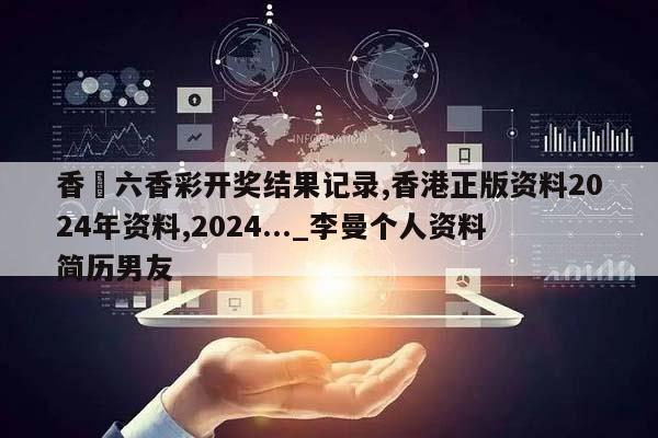 香淃六香彩开奖结果记录,香港正版资料2024年资料,2024..._李曼个人资料简历男友