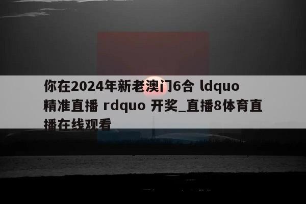 你在2024年新老澳门6合 ldquo 精准直播 rdquo 开奖_直播8体育直播在线观看