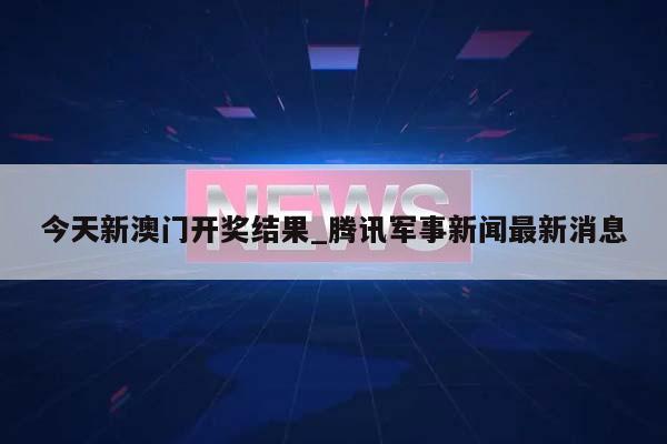 今天新澳门开奖结果_腾讯军事新闻最新消息