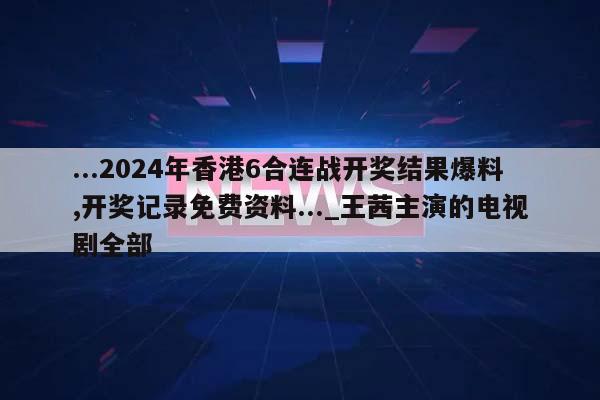 ...2024年香港6合连战开奖结果爆料,开奖记录免费资料..._王茜主演的电视剧全部